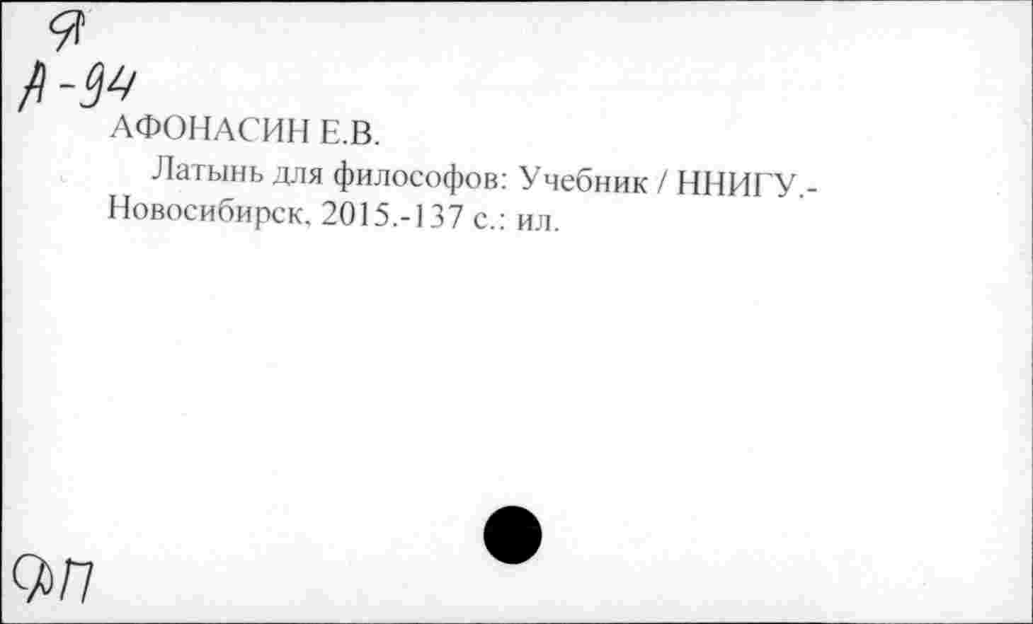 ﻿9
№
АФОНАСИН Е.В.
Латынь для философов: Учебник / ННИГУ Новосибирск. 2015.-137 с.: ил.
0>/7